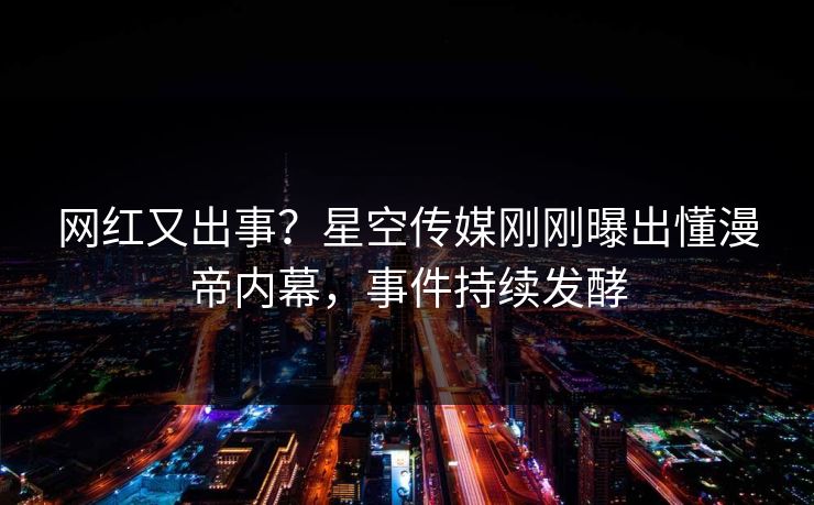 网红又出事？星空传媒刚刚曝出懂漫帝内幕，事件持续发酵