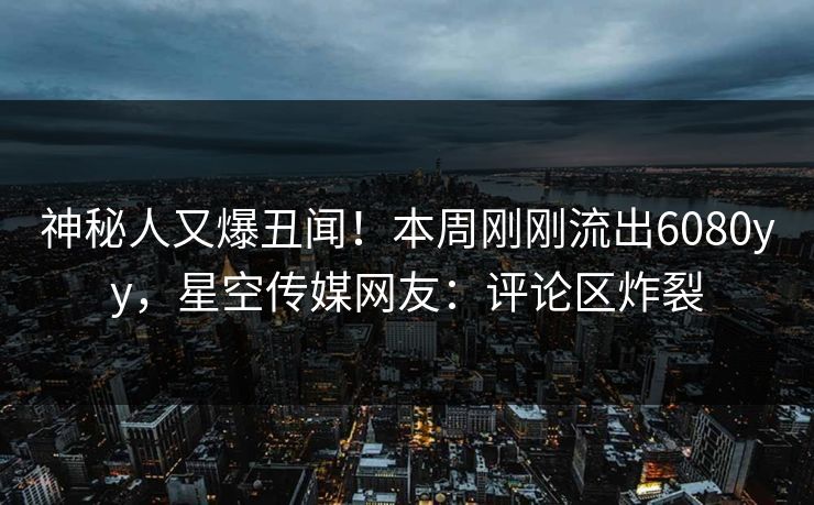 神秘人又爆丑闻！本周刚刚流出6080yy，星空传媒网友：评论区炸裂
