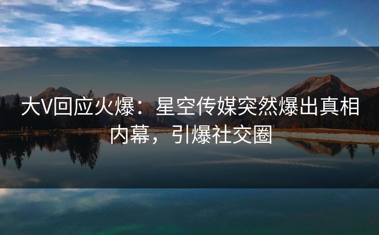 大V回应火爆：星空传媒突然爆出真相内幕，引爆社交圈