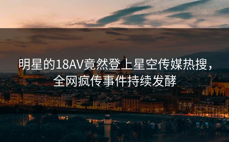 明星的18AV竟然登上星空传媒热搜，全网疯传事件持续发酵