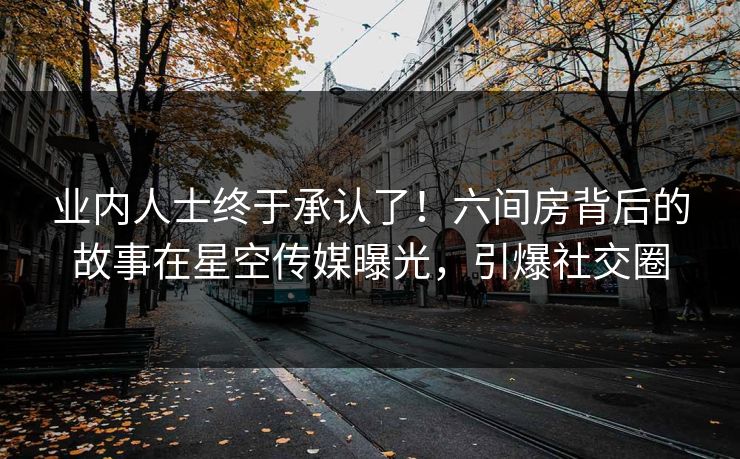 业内人士终于承认了！六间房背后的故事在星空传媒曝光，引爆社交圈
