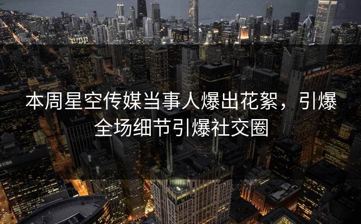 本周星空传媒当事人爆出花絮，引爆全场细节引爆社交圈