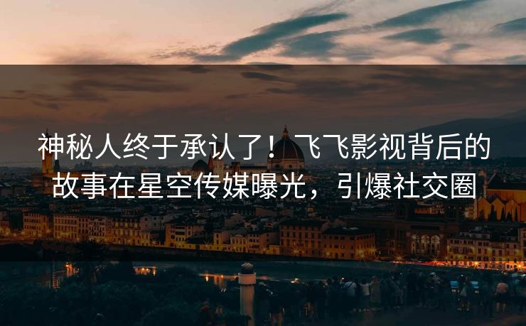 神秘人终于承认了！飞飞影视背后的故事在星空传媒曝光，引爆社交圈