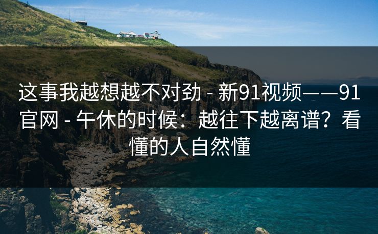 这事我越想越不对劲 - 新91视频——91官网 - 午休的时候：越往下越离谱？看懂的人自然懂