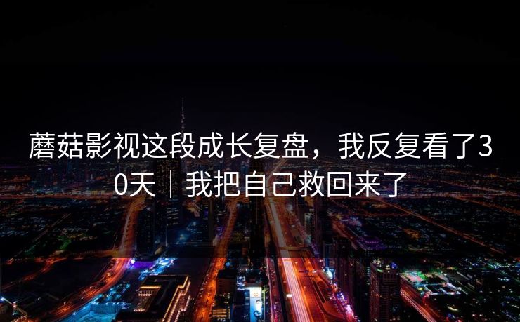 蘑菇影视这段成长复盘，我反复看了30天｜我把自己救回来了
