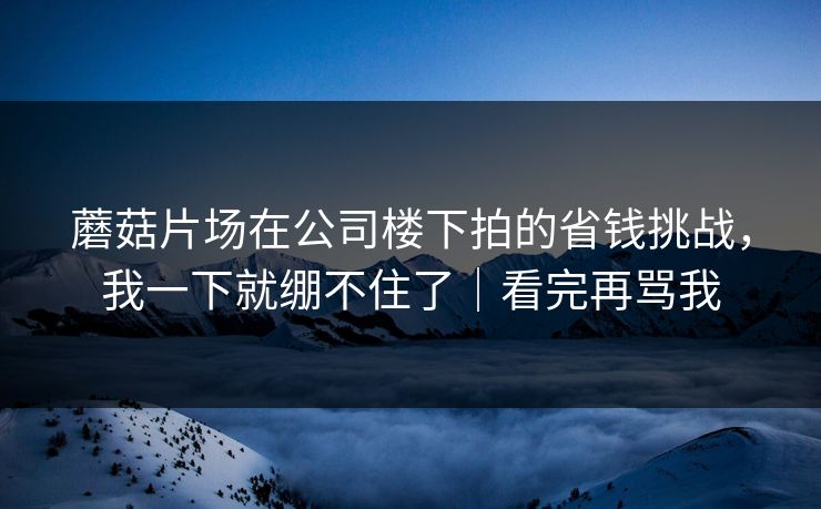 蘑菇片场在公司楼下拍的省钱挑战，我一下就绷不住了｜看完再骂我