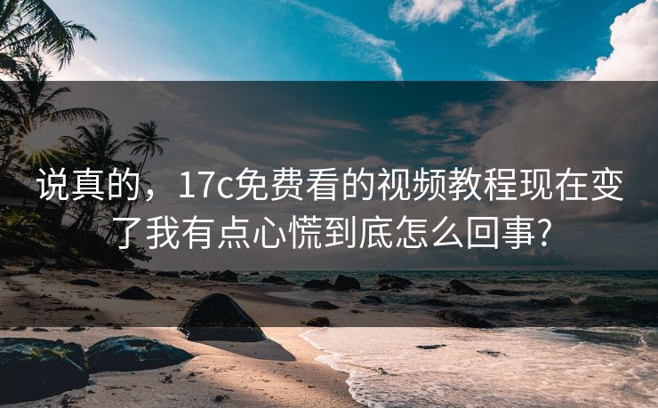 说真的，17c免费看的视频教程现在变了我有点心慌到底怎么回事?